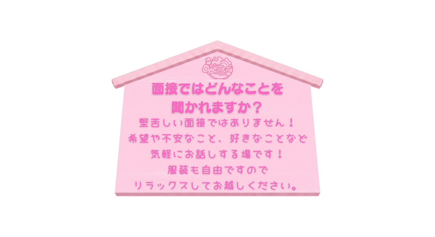 面接ではどんなことを聞かれますか？ 堅苦しい面接ではありません！お仕事の希望や不安なこと、好きなことなど気軽にお話しする場です。服装も自由ですのでリラックスしてお越しください。